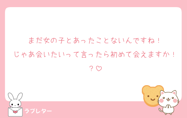 まだ女の子とあったことないんですね！
じゃあ会いたいって言ったら初めて会えますか！？