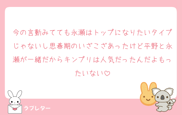 今の言動みてても永瀬はトップになりたいタイプじゃないし思春期のいざこざあったけど平野と永瀬が一緒だからキンプリは人気だったんだよもったいない