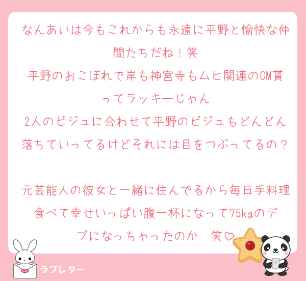 なんあいは今もこれからも永遠に平野と愉快な仲間たちだね！笑
平野のおこぼれで岸も神宮寺もムヒ関連のCM貰ってラッキーじゃん
2人のビジュに合わせて平野のビジュもどんどん落ちていってるけどそれには目をつぶってるの？
元芸能人の彼女と一緒に住んでるから毎日手料理食べて幸せいっぱい腹一杯になって75kgのデブになっちゃったのか〜笑