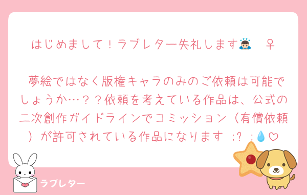 はじめまして！ラブレター失礼します🙇🏻‍♀️
 夢絵ではなく版権キャラのみのご依頼は可能でしょうか…？？依頼を考えている作品は、公式の二次創作ガイドラインでコミッション（有償依頼）が許可されている作品になります ;ㅅ;💧