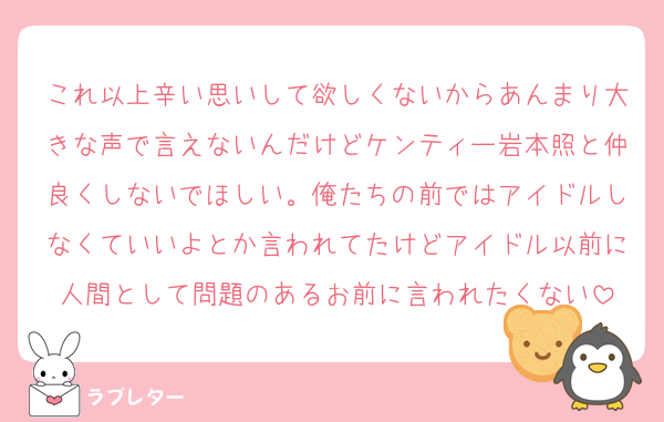 これ以上辛い思いして欲しくないからあんまり大きな声で言えないんだけどケンティー岩本照と仲良くしないでほしい。俺たちの前ではアイドルしなくていいよとか言われてたけどアイドル以前に人間として問題のあるお前に言われたくない