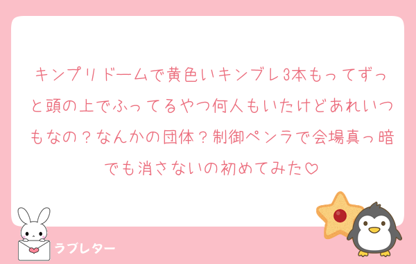キンプリドームで黄色いキンブレ3本もってずっと頭の上でふってるやつ何人もいたけどあれいつもなの？なんかの団体？制御ペンラで会場真っ暗でも消さないの初めてみた