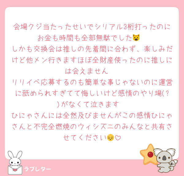 会場クジ当たったせいでシリアル3桁打ったのにお金も時間も全部無駄でした😺
しかも交換会は推しの先着間に合わず、楽しみだけど他メン行きますほぼ全財産使ったのに推しには会えません♡
リリイベ応募するのも簡単な事じゃないのに運営に舐められすぎてて悔しいけど感情のやり場(?)がなくて泣きます
ひにゃさんには全然及びませんがこの感情ひにゃさんと不完全燃焼のウィシズニのみんなと共有させてください😔