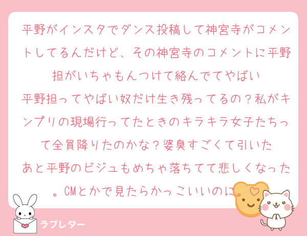 平野がインスタでダンス投稿して神宮寺がコメントしてるんだけど、その神宮寺のコメントに平野担がいちゃもんつけて絡んでてやばい
平野担ってやばい奴だけ生き残ってるの？私がキンプリの現場行ってたときのキラキラ女子たちって全員降りたのかな？婆臭すごくて引いた
あと平野のビジュもめちゃ落ちてて悲しくなった。CMとかで見たらかっこいいのに。