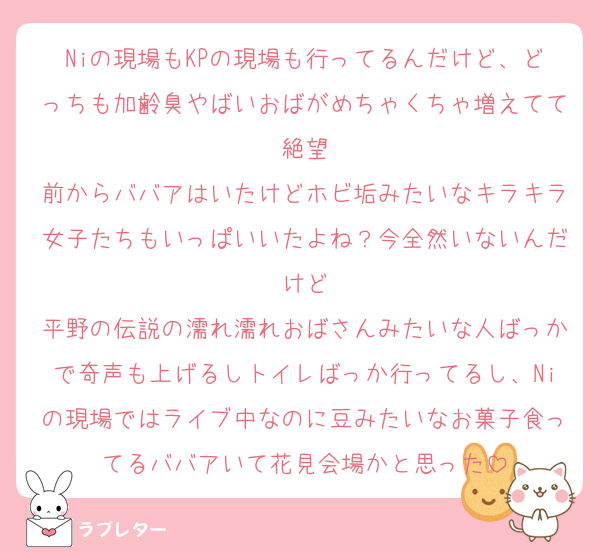 Niの現場もKPの現場も行ってるんだけど、どっちも加齢臭やばいおばがめちゃくちゃ増えてて絶望
前からババアはいたけどホビ垢みたいなキラキラ女子たちもいっぱいいたよね？今全然いないんだけど
平野の伝説の濡れ濡れおばさんみたいな人ばっかで奇声も上げるしトイレばっか行ってるし、Niの現場ではライブ中なのに豆みたいなお菓子食ってるババアいて花見会場かと思った