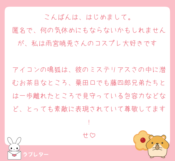こんばんは、はじめまして。
匿名で、何の気休めにもならないかもしれませんが、私は雨宮暁兎さんのコスプレ大好きです‼️
アイコンの鳴狐は、彼のミステリアスさの中に潜むお茶目なところ、粟田口でも藤四郎兄弟たちとは一歩離れたところで見守っている包容力などなど、とっても素敵に表現されていて尊敬してます！
せ