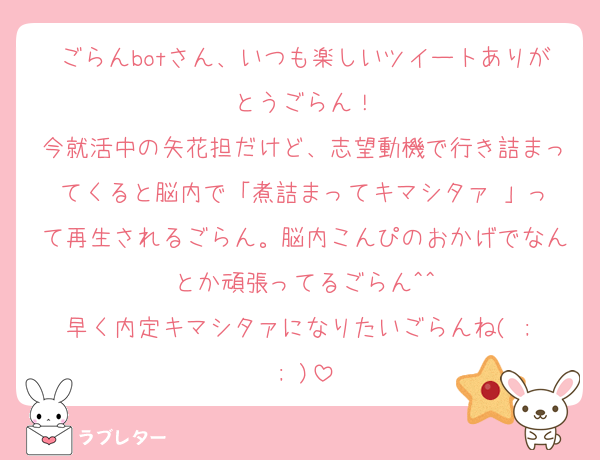 ごらんbotさん、いつも楽しいツイートありがとうごらん！
今就活中の矢花担だけど、志望動機で行き詰まってくると脳内で「煮詰まってキマシタァ‼️」って再生されるごらん。脳内こんぴのおかげでなんとか頑張ってるごらん^^
早く内定キマシタァになりたいごらんね( ; ; )