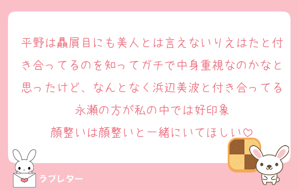 平野は贔屓目にも美人とは言えないりえはたと付き合ってるのを知ってガチで中身重視なのかなと思ったけど、なんとなく浜辺美波と付き合ってる永瀬の方が私の中では好印象
顔整いは顔整いと一緒にいてほしい