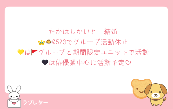 たかはしかいと　結婚
👑🍮0523でグループ活動休止
💛は🚩グループと期間限定ユニットで活動
🖤は俳優業中心に活動予定