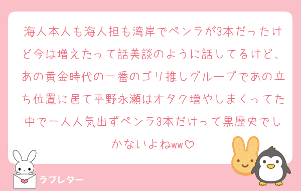 海人本人も海人担も湾岸でペンラが3本だったけど今は増えたって話美談のように話してるけど、あの黄金時代の一番のゴリ推しグループであの立ち位置に居て平野永瀬はオタク増やしまくってた中で一人人気出ずペンラ3本だけって黒歴史でしかないよねww