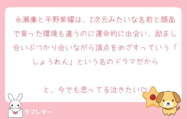 永瀬廉と平野紫耀は、2次元みたいな名前と顔面で育った環境も違うのに運命的に出会い、励まし合いぶつかり合いながら頂点をめざすっていう「しょうれん」という名のドラマだから

と、今でも思ってる泣きたい