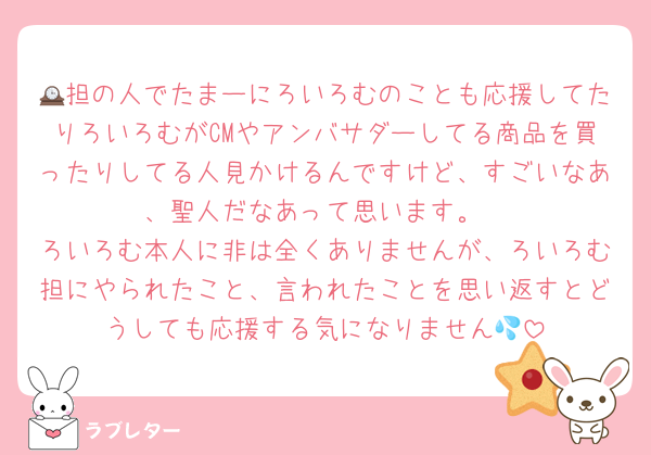 🕰担の人でたまーにろいろむのことも応援してたりろいろむがCMやアンバサダーしてる商品を買ったりしてる人見かけるんですけど、すごいなあ、聖人だなあって思います。
ろいろむ本人に非は全くありませんが、ろいろむ担にやられたこと、言われたことを思い返すとどうしても応援する気になりません💦
