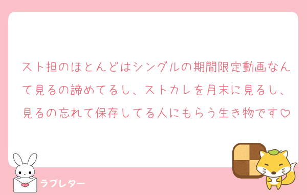 スト担のほとんどはシングルの期間限定動画なんて見るの諦めてるし、ストカレを月末に見るし、見るの忘れて保存してる人にもらう生き物です