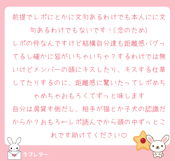 前提でレポにとかに文句あるわけでも本人にに文句あるわけでもないです！(念のため)
レポの件なんですけど結構自分達も距離感バグってるし確かに皆がいちゃいちゃ？するわけでは無いけどメンバーの頭にキスしたり、キスする仕草してたりするのに、距離感に驚いたってレポめちゃめちゃおもろくてずっと味します
自分は肩貸す側だし、相手が猫とか子犬の認識だからか？おもろ←レポ読んでから頭の中ずっとこれです助けてください