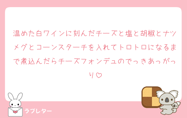 温めた白ワインに刻んだチーズと塩と胡椒とナツメグとコーンスターチを入れてトロトロになるまで煮込んだらチーズフォンデュのでっきあっがっり