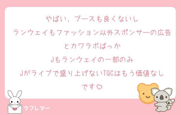 やばい、ブースも良くないし
ランウェイもファッション以外スポンサーの広告とカワラボばっか
Jもランウェイの一部のみ
Jがライブで盛り上げないTGCはもう価値なしです