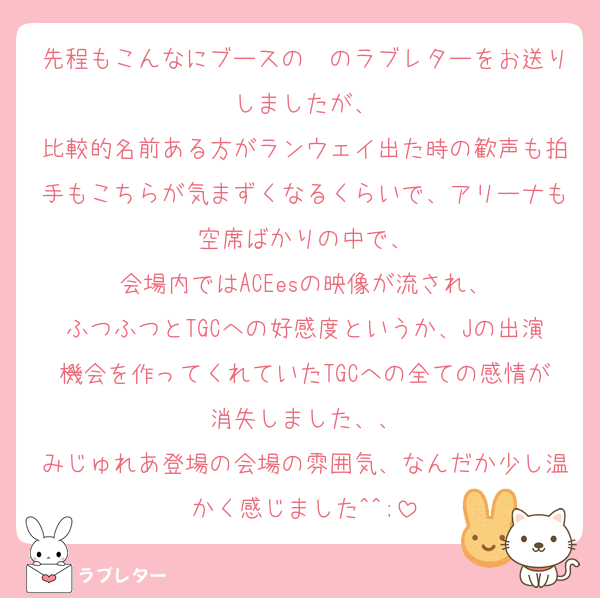 先程もこんなにブースの〜のラブレターをお送りしましたが、
比較的名前ある方がランウェイ出た時の歓声も拍手もこちらが気まずくなるくらいで、アリーナも空席ばかりの中で、
会場内ではACEesの映像が流され、
ふつふつとTGCへの好感度というか、Jの出演機会を作ってくれていたTGCへの全ての感情が消失しました、、
みじゅれあ登場の会場の雰囲気、なんだか少し温かく感じました^^;