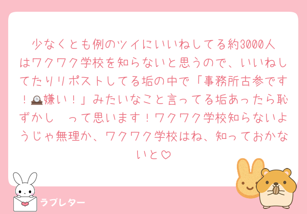 少なくとも例のツイにいいねしてる約3000人はワクワク学校を知らないと思うので、いいねしてたりリポストしてる垢の中で「事務所古参です！🕰嫌い！」みたいなこと言ってる垢あったら恥ずかし〜って思います！ワクワク学校知らないようじゃ無理か、ワクワク学校はね、知っておかないと