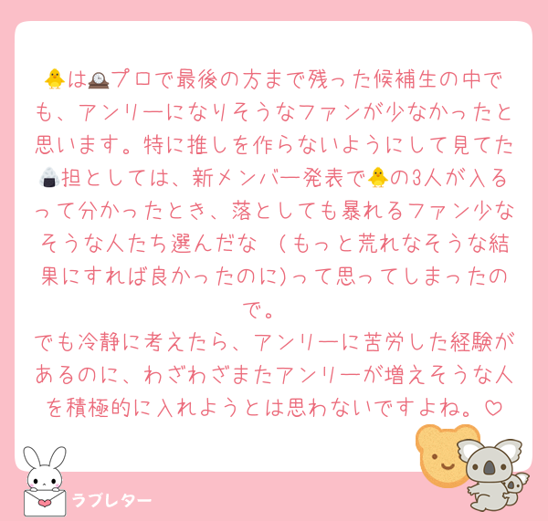 🐥は🕰️プロで最後の方まで残った候補生の中でも、アンリーになりそうなファンが少なかったと思います。特に推しを作らないようにして見てた🍙担としては、新メンバー発表で🐥の3人が入るって分かったとき、落としても暴れるファン少なそうな人たち選んだな〜(もっと荒れなそうな結果にすれば良かったのに)って思ってしまったので。
でも冷静に考えたら、アンリーに苦労した経験があるのに、わざわざまたアンリーが増えそうな人を積極的に入れようとは思わないですよね。