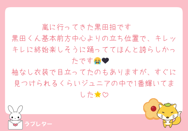 嵐に行ってきた黒田担です🫶
黒田くん基本前方中心よりの立ち位置で、キレッキレに終始楽しそうに踊っててほんと誇らしかったです😭🖤
袖なし衣装で目立ってたのもありますが、すぐに見つけられるくらいジュニアの中で1番輝いてました🌟