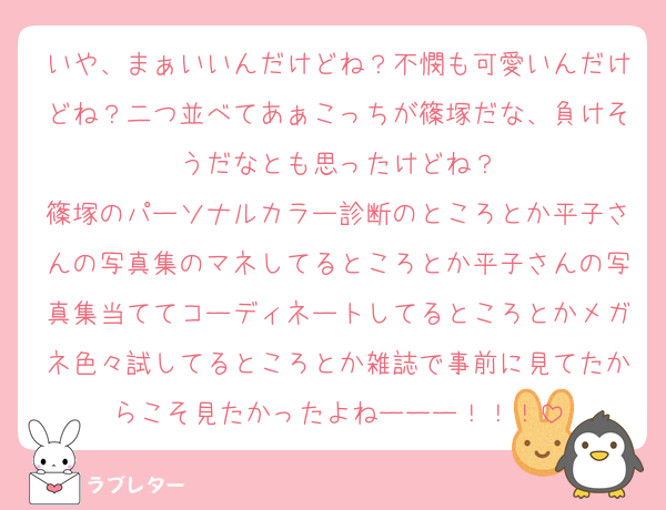 いや、まぁいいんだけどね？不憫も可愛いんだけどね？二つ並べてあぁこっちが篠塚だな、負けそうだなとも思ったけどね？
篠塚のパーソナルカラー診断のところとか平子さんの写真集のマネしてるところとか平子さんの写真集当ててコーディネートしてるところとかメガネ色々試してるところとか雑誌で事前に見てたからこそ見たかったよねーーー！！！