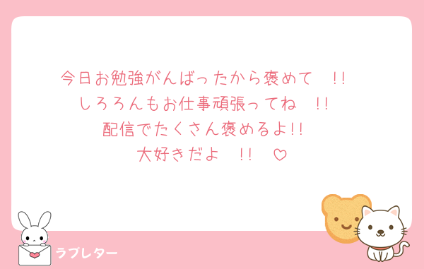 今日お勉強がんばったから褒めて〜!!
しろろんもお仕事頑張ってね〜!!
配信でたくさん褒めるよ!!
大好きだよ〜!!🫶