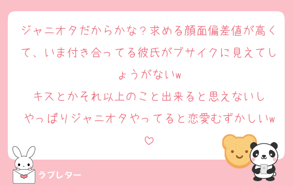 ジャニオタだからかな？求める顔面偏差値が高くて、いま付き合ってる彼氏がブサイクに見えてしょうがないw
キスとかそれ以上のこと出来ると思えないし
やっぱりジャニオタやってると恋愛むずかしいw