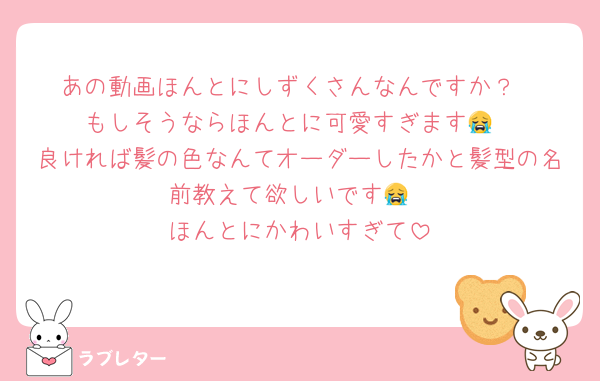 あの動画ほんとにしずくさんなんですか？
もしそうならほんとに可愛すぎます😭
良ければ髪の色なんてオーダーしたかと髪型の名前教えて欲しいです😭
ほんとにかわいすぎて