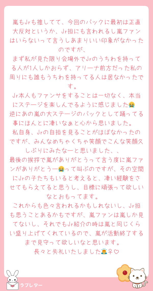 嵐もJrも推してて、今回のバックに最初は正直大反対というか、Jr担にも言われるし嵐ファンはいらないって言うしあまりいい印象がなかったのですが、
まず私が見た限り会場外でJrのうちわを持ってる人が1人しかおらず、アリーナ前方だった私の周りにも誰もうちわを持ってる人は居なかったです。
Jr本人もファンサをすることは一切なく、本当にステージを楽しんでるように感じました😭
逆にあの嵐の大ステージのバックとして踊ってる事にほんとに凄いなぁと心から思いました。
私自身、Jrの自担を見ることがほぼなかったのですが、みんなめちゃくちゃ笑顔でこんな笑顔久しぶりにみたなーと思いました、、
最後の挨拶で嵐がありがとうって言う度に嵐ファンがありがとうー😭って叫ぶのですが、その空間にJrの子たちもいると考えると、凄い経験をさせてもらえてると思うし、目標に頑張って欲しいなとおもってます。
これからも色々言われるかもしれないし、Jr担も思うことあるかもですが、嵐ファンは嵐しか見てないし、それでもJr紹介の時は嵐と同じくらい盛り上げてくれているので、嵐が活動終了するまで見守って欲しいなと思います。
長々と失礼いたしました🙇‍♀️