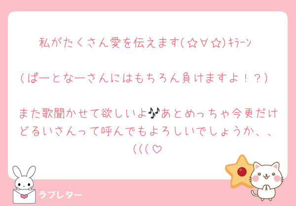 私がたくさん愛を伝えます(☆∀☆)ｷﾗｰﾝ‼️
(ぱーとなーさんにはもちろん負けますよ！？）
また歌聞かせて欲しいよ🎶あとめっちゃ今更だけどるいさんって呼んでもよろしいでしょうか、、(((