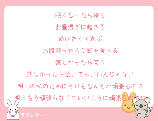 眠くなったら寝る
お昼過ぎに起きる
遊びたくて遊ぶ
お腹減ったらご飯を食べる
嬉しかったら笑う
悲しかったら泣いてもいいんじゃない
明日の私のために今日もなんとか頑張るのさ
明日もう頑張らなくていいように頑張るのさ