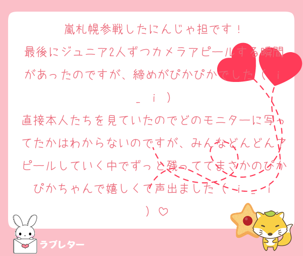 嵐札幌参戦したにんじゃ担です！
最後にジュニア2人ずつカメラアピールする瞬間があったのですが、締めがぴかぴかでした（ ｉ _ ｉ ）
直接本人たちを見ていたのでどのモニターに写ってたかはわからないのですが、みんなどんどんアピールしていく中でずっと残っててまさかのぴかぴかちゃんで嬉しくて声出ました（ ｉ _ ｉ ）