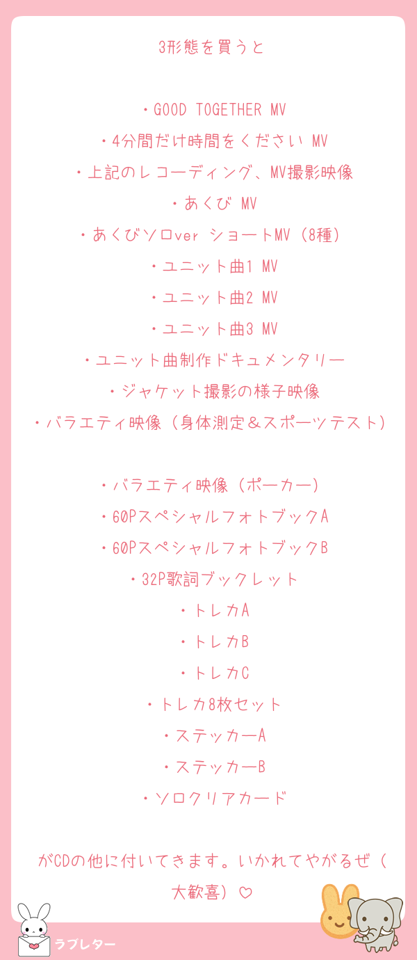 3形態を買うと

・GOOD TOGETHER MV
・4分間だけ時間をください MV
・上記のレコーディング、MV撮影映像
・あくび MV
・あくびソロver ショートMV（8種）
・ユニット曲1 MV
・ユニット曲2 MV
・ユニット曲3 MV
・ユニット曲制作ドキュメンタリー
・ジャケット撮影の様子映像
・バラエティ映像（身体測定＆スポーツテスト）
・バラエティ映像（ポーカー）
・60PスペシャルフォトブックA
・60PスペシャルフォトブックB
・32P歌詞ブックレット
・トレカA
・トレカB
・トレカC
・トレカ8枚セット
・ステッカーA
・ステッカーB
・ソロクリアカード

がCDの他に付いてきます。いかれてやがるぜ（大歓喜）