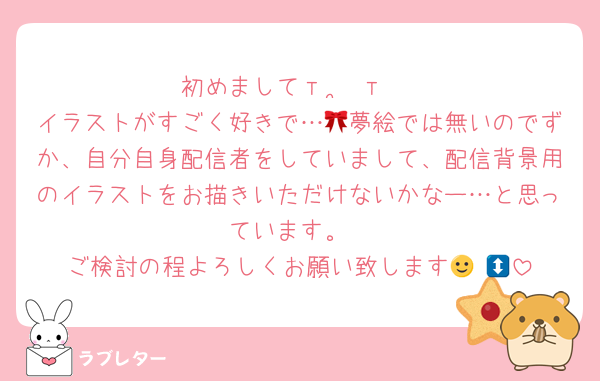 初めましてт  ̫ т♩
イラストがすごく好きで…🎀夢絵では無いのでずか、自分自身配信者をしていまして、配信背景用のイラストをお描きいただけないかなー…と思っています。
ご検討の程よろしくお願い致します🙂‍↕️🩷
