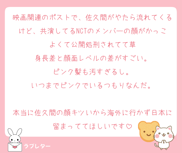 映画関連のポストで、佐久間がやたら流れてくるけど、共演してるNCTのメンバーの顔がかっこよくて公開処刑されてて草
身長差と顔面レベルの差がすごい。
ピンク髪も汚すぎるし。
いつまでピンクでいるつもりなんだ。

本当に佐久間の顔キツいから海外に行かず日本に留まっててほしいです