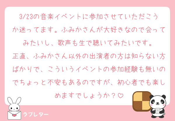 3/23の音楽イベントに参加させていただこうか迷ってます。ふみかさんが大好きなので会ってみたいし、歌声も生で聴いてみたいです。
正直、ふみかさん以外の出演者の方は知らない方ばかりで、こういうイベントの参加経験も無いのでちょっと不安もあるのですが、初心者でも楽しめますでしょうか？