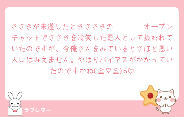 ささきが未遂したときささきの𝐿𝐼𝑁𝐸オープンチャットでささきを冷笑した悪人として扱われていたのですが、今俺さんをみているとさほど悪い人にはみえません。やはりバイアスがかかっていたのですかね(≧∇≦)b