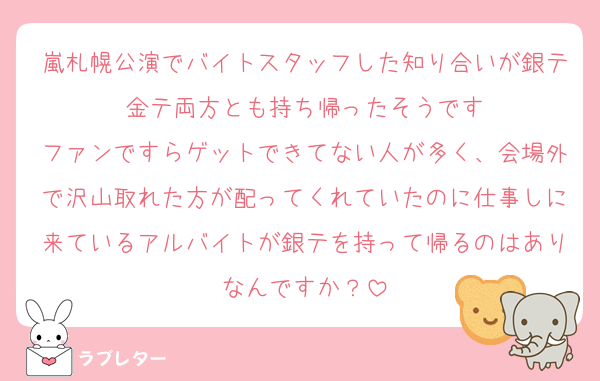 嵐札幌公演でバイトスタッフした知り合いが銀テ金テ両方とも持ち帰ったそうです
ファンですらゲットできてない人が多く、会場外で沢山取れた方が配ってくれていたのに仕事しに来ているアルバイトが銀テを持って帰るのはありなんですか？