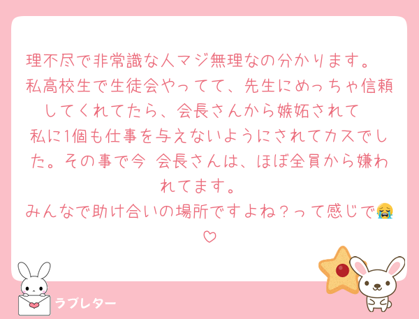 理不尽で非常識な人マジ無理なの分かります。
私高校生で生徒会やってて、先生にめっちゃ信頼してくれてたら、会長さんから嫉妬されて
私に1個も仕事を与えないようにされてカスでした。その事で今 会長さんは、ほぼ全員から嫌われてます。
みんなで助け合いの場所ですよね？って感じで😭