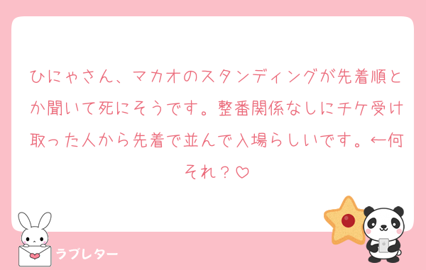ひにゃさん、マカオのスタンディングが先着順とか聞いて死にそうです。整番関係なしにチケ受け取った人から先着で並んで入場らしいです。←何それ？