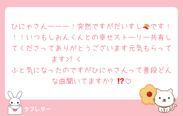 ひにゃさんーーー！突然ですがだいすし🍣です！！！いつもしおんくんとの幸せストーリー共有してくださってありがとうございます元気もらってます>ᴗ<‧⁺ ⊹˚.🩷🩷🩷
ふと気になったのですがひにゃさんって普段どんな曲聞いてますか⁉️🎶