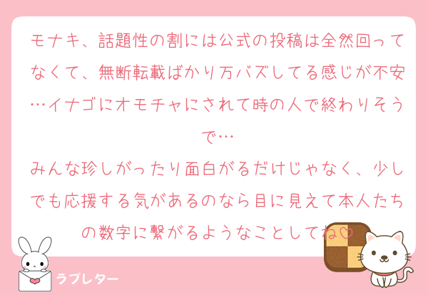 モナキ、話題性の割には公式の投稿は全然回ってなくて、無断転載ばかり万バズしてる感じが不安…イナゴにオモチャにされて時の人で終わりそうで…
みんな珍しがったり面白がるだけじゃなく、少しでも応援する気があるのなら目に見えて本人たちの数字に繋がるようなことしてね
