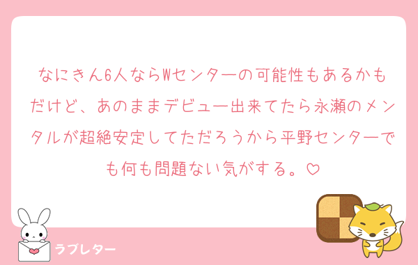 なにきん6人ならWセンターの可能性もあるかもだけど、あのままデビュー出来てたら永瀬のメンタルが超絶安定してただろうから平野センターでも何も問題ない気がする。