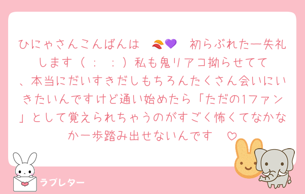ひにゃさんこんばんは〜🍣💜✩初らぶれたー失礼します（ ;  ; ）私も鬼リアコ拗らせてて、本当にだいすきだしもちろんたくさん会いにいきたいんですけど通い始めたら「ただの1ファン」として覚えられちゃうのがすごく怖くてなかなか一歩踏み出せないんです🥲