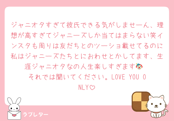 ジャニオタすぎて彼氏できる気がしませーん、理想が高すぎてジャニーズしか当てはまらない笑インスタも周りは友だちとのツーショ載せてるのに私はジャニーズたちとにおわせとかしてます、生涯ジャニオタなの人生楽しすぎます🤡
それでは聞いてください。LOVE YOU ONLY