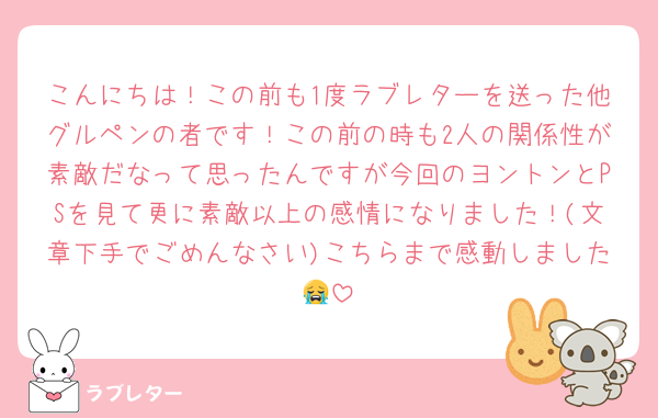 こんにちは！この前も1度ラブレターを送った他グルペンの者です！この前の時も2人の関係性が素敵だなって思ったんですが今回のヨントンとPSを見て更に素敵以上の感情になりました！(文章下手でごめんなさい)こちらまで感動しました😭