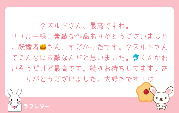 クズルドさん、最高ですね。
リリルー様、素敵な作品ありがとうございました。既婚者🍯さん、すごかったです。クズルドさんてこんなに素敵なんだと思いました。🐬くんかわいそうだけど最高です。続きお待ちしてます。ありがとうございました。大好きです！