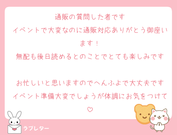 通販の質問した者です
イベントで大変なのに通販対応ありがとう御座います！
無配も後日読めるとのことでとても楽しみです

お忙しいと思いますのでへんふよで大丈夫です
イベント準備大変でしょうが体調にお気をつけて