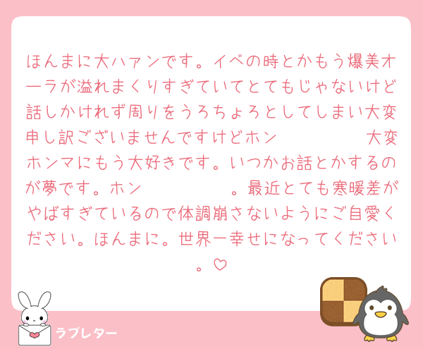 ほんまに大ハァンです。イベの時とかもう爆美オーラが溢れまくりすぎていてとてもじゃないけど話しかけれず周りをうろちょろとしてしまい大変申し訳ございませんですけどホン𝒎𝒐𝒏𝒆𝒚大変ホンマにもう大好きです。いつかお話とかするのが夢です。ホン𝒎𝒐𝒏𝒆𝒚。最近とても寒暖差がやばすぎているので体調崩さないようにご自愛ください。ほんまに。世界一幸せになってください。