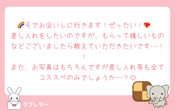 🌈そでお会いしに行きます！ぜったい！💖
差し入れをしたいのですが、もらって嬉しいものなどございましたら教えていただきたいです…！！
また、お写真はもちろんですが差し入れ等も全てコススペのみでしょうか…？